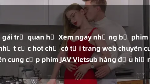 gái trẻ quan hệ Xem ngay những bộ phim JAV Vietsub mới nhất cực hot chỉ có tại trang web chuyên cung cấp phim JAV Vietsub hàng đầu hiện nay. Đừng bỏ lỡ!