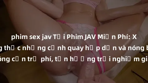 phim sex jav Tải Phim JAV Miễn Phí: Xem ngay để thưởng thức những cảnh quay hấp dẫn và nóng bỏng, không cần trả phí, tận hưởng trải nghiệm giải trí tuyệt vời ngay hôm nay!