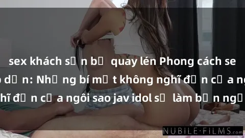 sex khách sạn bị quay lén Phong cách sex jav idol siêu hấp dẫn: Những bí mật không nghĩ đến của ngôi sao jav idol sẽ làm bạn ngạc nhiên!