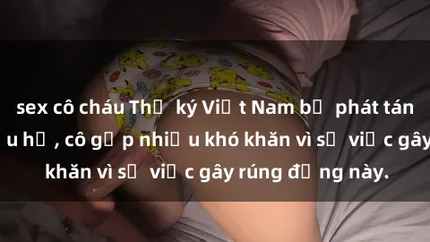 sex cô cháu Thư ký Việt Nam bị phát tán clip sex đáng xấu hổ, cô gặp nhiều khó khăn vì sự việc gây rúng động này.