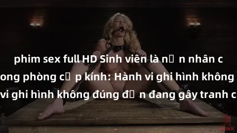phim sex full HD Sinh viên là nạn nhân của video quay lén trong phòng cấp kính: Hành vi ghi hình không đúng đắn đang gây tranh cãi lớn