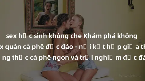 sex học sinh không che Khám phá không khí độc đáo tại sex quán cà phê độc đáo - nơi kết hợp giữa thưởng thức cà phê ngon và trải nghiệm độc đáo của không gian sex shop.