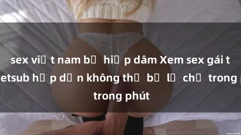 sex việt nam bị hiếp dâm Xem sex gái tây vietsub hấp dẫn không thể bỏ lỡ chỉ trong phút