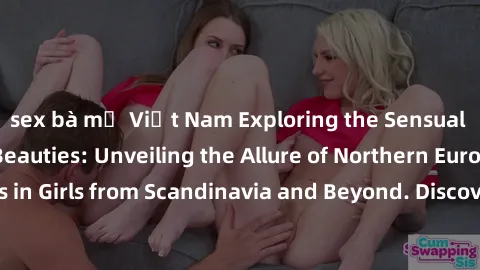 sex bà mẹ Việt Nam Exploring the Sensual Charms of Nordic Beauties: Unveiling the Allure of Northern European Sexiness in Girls from Scandinavia and Beyond. Discover the Seductive Secrets of Northern 