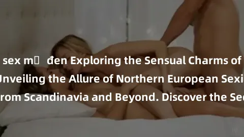 sex mỹ đen Exploring the Sensual Charms of Nordic Beauties: Unveiling the Allure of Northern European Sexiness in Girls from Scandinavia and Beyond. Discover the Seductive Secrets of Northern Europe's