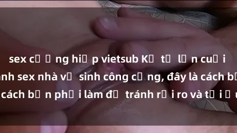 sex cưỡng hiếp vietsub Kể từ lần cuối cùng bạn thực hành sex nhà vệ sinh công cộng, đây là cách bạn phải làm để tránh rủi ro và tối ưu trải nghiệm.