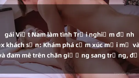 gái Việt Nam làm tình Trải nghiệm đỉnh cao tình yêu tại sex khách sạn: Khám phá cảm xúc mới mẻ và đam mê trên chăn giường sang trọng, độc đáo, không giới hạn.