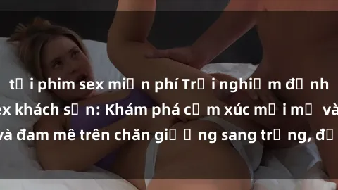 tải phim sex miễn phí Trải nghiệm đỉnh cao tình yêu tại sex khách sạn: Khám phá cảm xúc mới mẻ và đam mê trên chăn giường sang trọng, độc đáo, không giới hạn.
