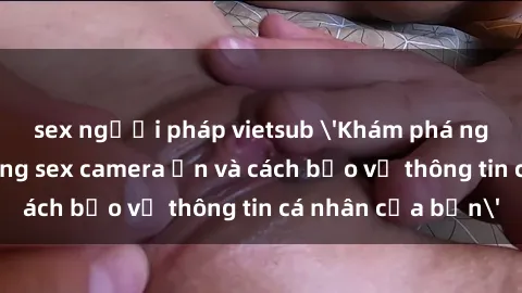 sex người pháp vietsub 'Khám phá nguy cơ của việc sử dụng sex camera ẩn và cách bảo vệ thông tin cá nhân của bạn'