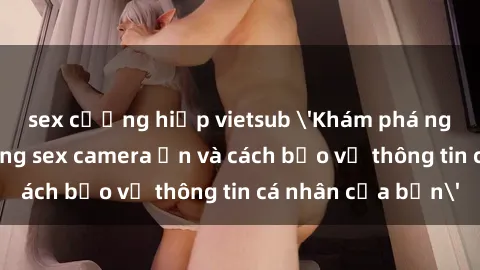 sex cưỡng hiếp vietsub 'Khám phá nguy cơ của việc sử dụng sex camera ẩn và cách bảo vệ thông tin cá nhân của bạn'