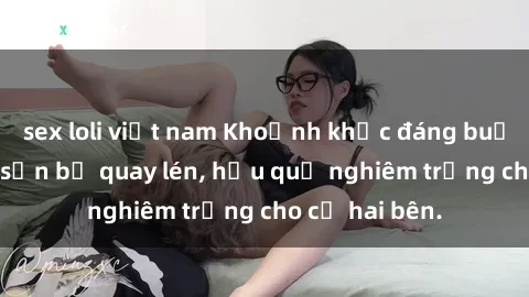 sex loli việt nam Khoảnh khắc đáng buồn: Sex khách sạn bị quay lén, hậu quả nghiêm trọng cho cả hai bên.
