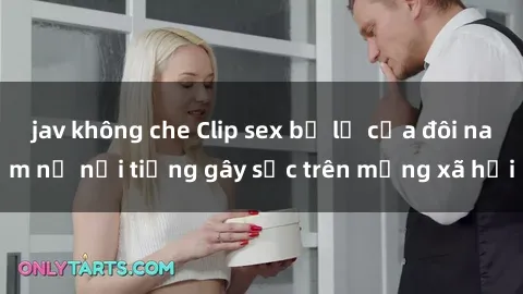 jav không che Clip sex bị lộ của đôi nam nữ nổi tiếng gây sốc trên mạng xã hội