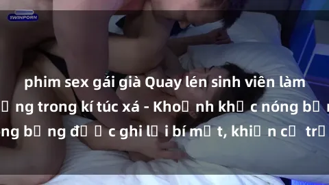 phim sex gái già Quay lén sinh viên làm tình ngay trên giường trong kí túc xá - Khoảnh khắc nóng bỏng được ghi lại bí mật, khiến cả trường học xôn xao.