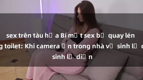 sex trên tàu hỏa Bí mật sex bị quay lén trong toilet: Khi camera ẩn trong nhà vệ sinh lộ diện