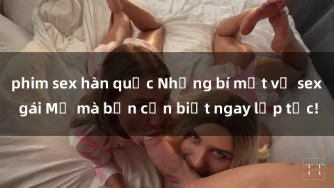 phim sex hàn quốc Những bí mật về sex gái Mỹ mà bạn cần biết ngay lập tức!