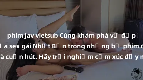 phim jav vietsub Cùng khám phá vẻ đẹp và sức gợi cảm của sex gái Nhật Bản trong những bộ phim đầy nghệ thuật và cuốn hút. Hãy trải nghiệm cảm xúc đầy mới mẻ và sống động từ những cảnh quay tinh tế và 