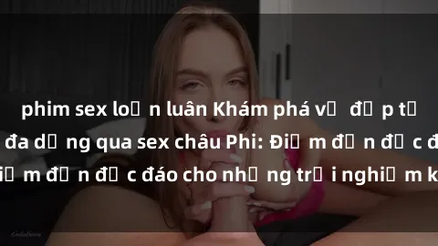 phim sex loạn luân Khám phá vẻ đẹp tự nhiên và văn hóa đa dạng qua sex châu Phi: Điểm đến độc đáo cho những trải nghiệm khó quên