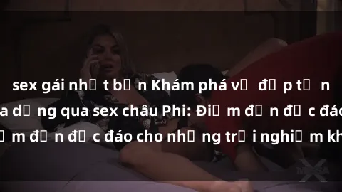 sex gái nhật bản Khám phá vẻ đẹp tự nhiên và văn hóa đa dạng qua sex châu Phi: Điểm đến độc đáo cho những trải nghiệm khó quên