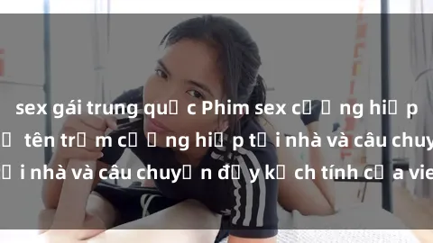 sex gái trung quốc Phim sex cưỡng hiếp vietsub: Nữ sinh bị tên trộm cưỡng hiếp tại nhà và câu chuyện đầy kịch tính của vietsub
