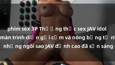 phim sex 3P Thưởng thức sex JAV idol miễn phí: Những màn trình diễn gợi cảm và nóng bỏng từ những ngôi sao JAV đỉnh cao đã sẵn sàng để bạn khám phá.