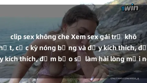 clip sex không che Xem sex gái trẻ không che hấp dẫn nhất, cực kỳ nóng bỏng và đầy kích thích, đảm bảo sẽ làm hài lòng mọi người!
