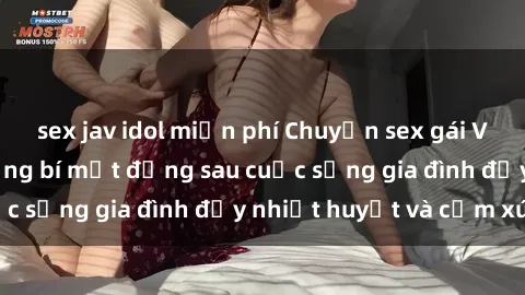 sex jav idol miễn phí Chuyện sex gái Việt có chồng: Những bí mật đằng sau cuộc sống gia đình đầy nhiệt huyết và cảm xúc