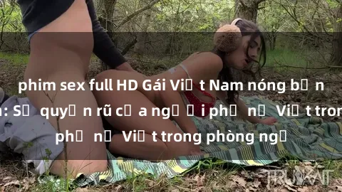 phim sex full HD Gái Việt Nam nóng bỏng khi làm tình: Sự quyến rũ của người phụ nữ Việt trong phòng ngủ