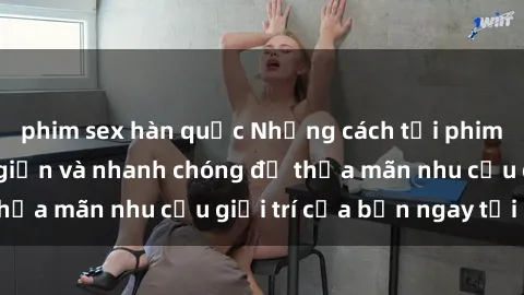 phim sex hàn quốc Những cách tải phim sex về máy đơn giản và nhanh chóng để thỏa mãn nhu cầu giải trí của bạn ngay tại nhà