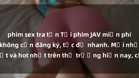 phim sex tra tấn Tải phim JAV miễn phí chất lượng cao, không cần đăng ký, tốc độ nhanh. Mới nhất và hot nhất trên thị trường hiện nay, cập nhật hàng ngày.