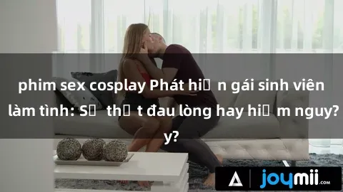 phim sex cosplay Phát hiện gái sinh viên làm tình: Sự thật đau lòng hay hiểm nguy?