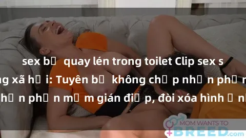 sex bị quay lén trong toilet Clip sex sinh viên gây sốt mạng xã hội: Tuyên bố không chấp nhận phần mềm gián điệp, đòi xóa hình ảnh trên internet