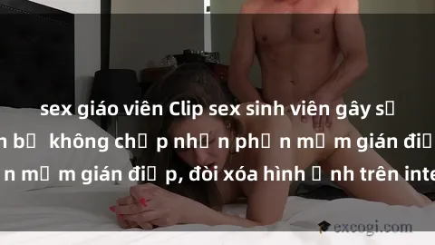sex giáo viên Clip sex sinh viên gây sốt mạng xã hội: Tuyên bố không chấp nhận phần mềm gián điệp, đòi xóa hình ảnh trên internet