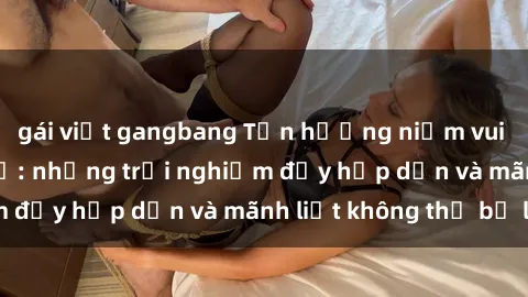 gái việt gangbang Tận hưởng niềm vui của sex với gái trẻ: những trải nghiệm đầy hấp dẫn và mãnh liệt không thể bỏ lỡ