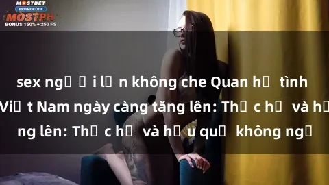 sex người lớn không che Quan hệ tình dục của nữ sinh Việt Nam ngày càng tăng lên: Thực hư và hậu quả không ngờ