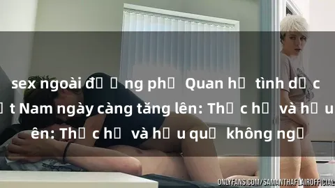 sex ngoài đường phố Quan hệ tình dục của nữ sinh Việt Nam ngày càng tăng lên: Thực hư và hậu quả không ngờ