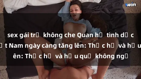 sex gái trẻ không che Quan hệ tình dục của nữ sinh Việt Nam ngày càng tăng lên: Thực hư và hậu quả không ngờ