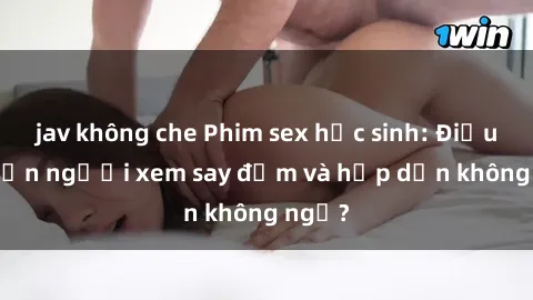jav không che Phim sex học sinh: Điều gì khiến người xem say đắm và hấp dẫn không ngờ?
