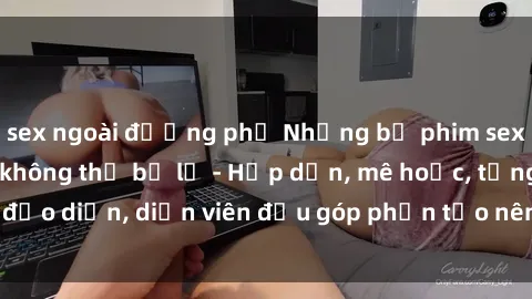 sex ngoài đường phố Những bộ phim sex gái già đỉnh cao không thể bỏ lỡ - Hấp dẫn, mê hoặc, từng đạo diễn, diễn viên đều góp phần tạo nên sự hấp dẫn, kích thích.
