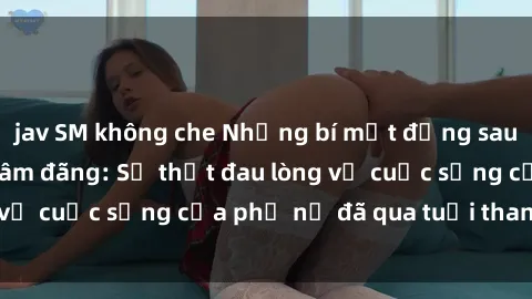 jav SM không che Những bí mật đằng sau vẻ ngoài gái già dâm đãng: Sự thật đau lòng về cuộc sống của phụ nữ đã qua tuổi thanh xuân
