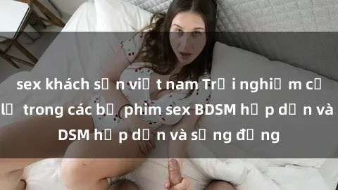 sex khách sạn việt nam Trải nghiệm cảm giác mới lạ trong các bộ phim sex BDSM hấp dẫn và sống động