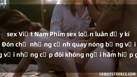 sex Việt Nam Phim sex loạn luân đầy kích thích không che - Đón chờ những cảnh quay nóng bỏng với những cặp đôi không ngại hãm hiếp gia đình trong lòng