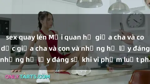 sex quay lén Mối quan hệ giữa cha và con: Sự thật về tình dục giữa cha và con và những hệ lụy đáng sợ khi vi phạm luật pháp.