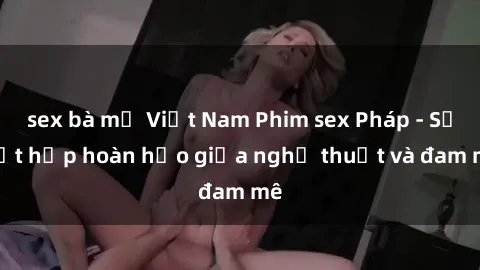 sex bà mẹ Việt Nam Phim sex Pháp - Sự kết hợp hoàn hảo giữa nghệ thuật và đam mê
