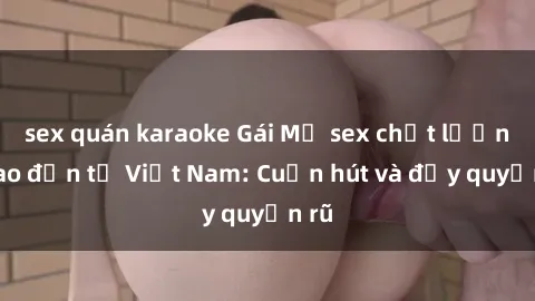sex quán karaoke Gái Mỹ sex chất lượng cao đến từ Việt Nam: Cuốn hút và đầy quyến rũ
