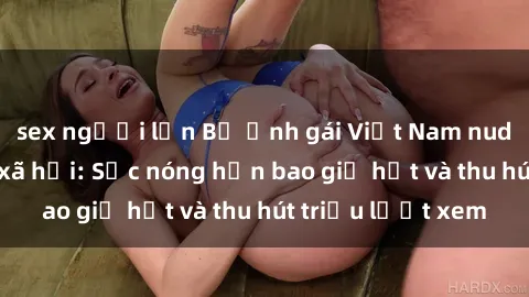 sex người lớn Bộ ảnh gái Việt Nam nude gây sốt mạng xã hội: Sắc nóng hơn bao giờ hết và thu hút triệu lượt xem