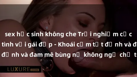 sex học sinh không che Trải nghiệm cực kỳ thú vị khi làm tình với gái đẹp - Khoái cảm tột đỉnh và đam mê bùng nổ không ngờ chỉ trong một đêm!