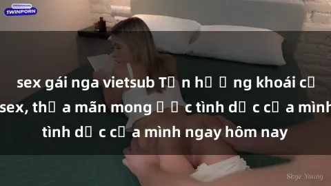 sex gái nga vietsub Tận hưởng khoái cảm với gái xinh sex, thỏa mãn mong ước tình dục của mình ngay hôm nay