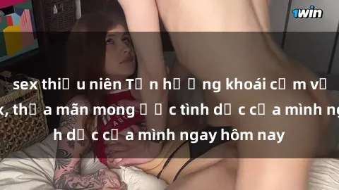 sex thiếu niên Tận hưởng khoái cảm với gái xinh sex, thỏa mãn mong ước tình dục của mình ngay hôm nay