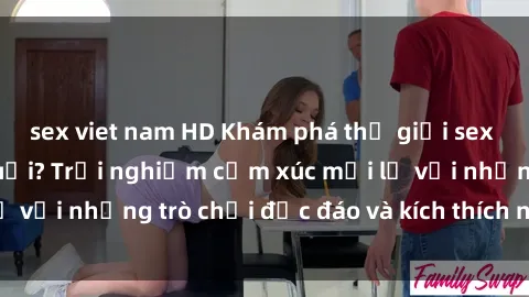 sex viet nam HD Khám phá thế giới sex trực tuyến: Hơn tuổi? Trải nghiệm cảm xúc mới lạ với những trò chơi độc đáo và kích thích người lớn