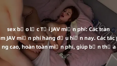 sex bạo lực Tải JAV miễn phí: Các trang web cung cấp phim JAV miễn phí hàng đầu hiện nay. Các tác phẩm chất lượng cao, hoàn toàn miễn phí, giúp bạn thỏa mãn niềm đam mê mà không tốn kém.